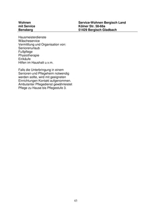 43
Wohnen
mit Service
Bensberg
Service-Wohnen Bergisch Land
Kölner Str. 58-66a
51429 Bergisch Gladbach
Hausmeisterdienste
Wäscheservice
Vermittlung und Organisation von:
Seniorenurlaub
Fußpflege
Physiotherapie
Einkäufe
Hilfen im Haushalt u.v.m.
Falls die Unterbringung in einem
Senioren-und Pflegeheim notwendig
werden sollte, wird mit geeigneten
Einrichtungen Kontakt aufgenommen.
Ambulanter Pflegedienst gewährleistet
Pflege zu Hause bis Pflegestufe 3.
 