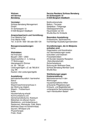 45
Wohnen
mit Service
Bensberg
Service Residenz Schloss Bensberg
Im Schlosspark 10
51429 Bergisch Gladbach
Vermieter:
Schloss Bensberg Management
GmbH
Im Schlosspark 10
51429 Bergisch Gladbach
Ansprechpartnerin und Vermittlung:
Frau Melanie Carl
Frau Marita Feldt
Tel.: 0 22 04 / 830 136 oder 830 134
Bezugsvoraussetzungen:
keine
Wohndaten:
frei finanziert
Baujahr: 2001 / 2002
Geschosshöhe: 2 - 3, Aufzug
77 Wohnungen
überwiegend 2 Zimmer
ca. 35 - 180 qm
Leistungsentgelt: z.Z. ab 780,00 €
zzg. NK
Kaution: drei Leistungsentgelte
Ausstattung:
behindertenfreundlich / barrierefrei
Notruf
Dusche
Waschmaschinenanschluss in
der Wohnung möglich
Wasch- / Trockenraum
Keller
Haustierhaltung erlaubt
Kommunikations-und
Gemeinschaftsräume, Klubraum
Bibliothek mit offenem Kamin
Meditations- und Andachtsraum
Restaurant, Weinstube, Café, Bistro
Wellness-Oase mit Schwimmbad,
Saunen, Whirlpool und
Physiotherapie
Frisör, Kiosk
Multifunktionshalle
Balkon / Terrasse
Stellplätze / Tiefgarage
Gästeappartements
Hausmeister vor Ort
Shuttle-Bus für Einkäufe
Besondere Ausstattung:
Einbauküche, Spülmaschine,
hochwertige Ausstattungsmaterialien
Grundleistungen, die im Mietpreis
enthalten sind:
Organisation und Koordination
von Serviceleistungen sowie
kulturellen und kreativen
Freizeitaktivitäten
24 Stunden besetzte Rezeption
(Notrufbereitschaft)
Sicherheitsdienst
Nutzung der Wellness-Oase
Schloss Bensberg Member Card
Shuttle-Bus
Wahlleistungen gegen
Kostenerstattung:
Mahlzeitenservice in den
Wohnungen
hauswirtschaftliche Hilfen
ambulante Pflegeleistungen
Einkaufs- und Begleitdienste
umfangreiche Serviceleistungen
nach individuellem Bedarf
 