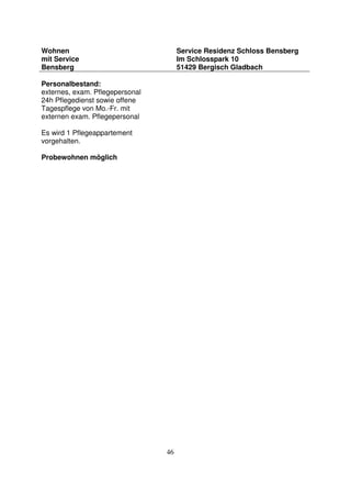 46
Wohnen
mit Service
Bensberg
Service Residenz Schloss Bensberg
Im Schlosspark 10
51429 Bergisch Gladbach
Personalbestand:
externes, exam. Pflegepersonal
24h Pflegedienst sowie offene
Tagespflege von Mo.-Fr. mit
externen exam. Pflegepersonal
Es wird 1 Pflegeappartement
vorgehalten.
Probewohnen möglich
 