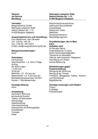 47
Wohnen
mit Service
Bensberg
Wohnpark Lerbacher Wald
Helene-Stöcker-Str. 1-12
51429 Bergisch Gladbach
Vermieter:
Margarethenhof GmbH
Wohnpark Lerbacher Wald
Helene-Stöcker-Str. 1-12
51429 Bergisch Gladbach
Ansprechpartner/inn und Vermittlung:
Frau Niekammer, Herr Devadas
Tel.: 0 22 04 / 481 50
Fax.: 0 22 04 / 481 549 9
E-Mail: wlw@margarethenhof-gmbh.de
Bezugsvoraussetzungen:
keine
Wohndaten:
frei finanziert
Geschosshöhe: 1.,2. Und 3. Etage
Aufzug
26 Wohnungen
1-3 Zimmer
53-94 qm
Miethöhe: z.Z. 13 € pro qm
Nebenkosten: z.Z. 5,25 € pro qm
Betriebskostenpauschale 109,39 €
Kaution: 1 Monatswarmiete
Sonstige Zahlung:
keine
Ausstattung:
barrierefrei Wohnung
barrierefreie Dusche
Telefon mit Notruftaste
Notrufanlage
Kabelanschluss
Internetverbindung
Einbauküche mit Elektrogeräten
Parkettboden
Terrasse
Keller
Waschmaschinenanschluss
elektrische Sonnenblende
Autostellplatz
Restaurant, Kiosk
Bibliothek
Gemeinschaftsraum
Beschäftigungsraum
Grundleistungen, die im Miet-
preis
enthalten sind:
24 Stunden Notruf
Ansprechpartner im Haus
kleine Hausmeistertätigkeiten
Teilnahme an Aktivitäten
Hilfe bei administrativen Tätigkeiten
Vermittlung von Ärzten
soziale Betreuung
Wahlleistungen gegen
Kostenerstattung:
Reinigung der Wohnung
Reinigung der Fenster
Frühstück, Mittagessen, Kaffee / Kuchen
und Abendessen
Begleitdienste
Sonstige Leistungen nach Bedarf:
Friseur
Fußpflege
Physiotherapie
 