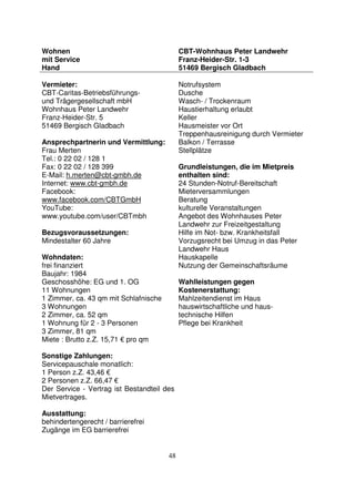 48
Wohnen
mit Service
Hand
CBT-Wohnhaus Peter Landwehr
Franz-Heider-Str. 1-3
51469 Bergisch Gladbach
Vermieter:
CBT-Caritas-Betriebsführungs-
und Trägergesellschaft mbH
Wohnhaus Peter Landwehr
Franz-Heider-Str. 5
51469 Bergisch Gladbach
Ansprechpartnerin und Vermittlung:
Frau Merten
Tel.: 0 22 02 / 128 1
Fax: 0 22 02 / 128 399
E-Mail: h.merten@cbt-gmbh.de
Internet: www.cbt-gmbh.de
Facebook:
www.facebook.com/CBTGmbH
YouTube:
www.youtube.com/user/CBTmbh
Bezugsvoraussetzungen:
Mindestalter 60 Jahre
Wohndaten:
frei finanziert
Baujahr: 1984
Geschosshöhe: EG und 1. OG
11 Wohnungen
1 Zimmer, ca. 43 qm mit Schlafnische
3 Wohnungen
2 Zimmer, ca. 52 qm
1 Wohnung für 2 - 3 Personen
3 Zimmer, 81 qm
Miete : Brutto z.Z. 15,71 € pro qm
Sonstige Zahlungen:
Servicepauschale monatlich:
1 Person z.Z. 43,46 €
2 Personen z.Z. 66,47 €
Der Service - Vertrag ist Bestandteil des
Mietvertrages.
Ausstattung:
behindertengerecht / barrierefrei
Zugänge im EG barrierefrei
Notrufsystem
Dusche
Wasch- / Trockenraum
Haustierhaltung erlaubt
Keller
Hausmeister vor Ort
Treppenhausreinigung durch Vermieter
Balkon / Terrasse
Stellplätze
Grundleistungen, die im Mietpreis
enthalten sind:
24 Stunden-Notruf-Bereitschaft
Mieterversammlungen
Beratung
kulturelle Veranstaltungen
Angebot des Wohnhauses Peter
Landwehr zur Freizeitgestaltung
Hilfe im Not- bzw. Krankheitsfall
Vorzugsrecht bei Umzug in das Peter
Landwehr Haus
Hauskapelle
Nutzung der Gemeinschaftsräume
Wahlleistungen gegen
Kostenerstattung:
Mahlzeitendienst im Haus
hauswirtschaftliche und haus-
technische Hilfen
Pflege bei Krankheit
 