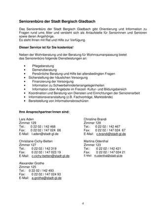 4
Seniorenbüro der Stadt Bergisch Gladbach
Das Seniorenbüro der Stadt Bergisch Gladbach gibt Orientierung und Information zu
Fragen rund ums Alter und versteht sich als Anlaufstelle für Seniorinnen und Senioren
sowie deren Angehörige.
Es steht Ihnen mit Rat und Hilfe zur Verfügung.
Dieser Service ist für Sie kostenlos!
Neben der Wohnberatung und der Beratung für Wohnraumanpassung bietet
das Seniorenbüro folgende Dienstleistungen an:
• Pflegeberatung
• Demenzberatung
• Persönliche Beratung und Hilfe bei altersbedingten Fragen
• Sicherstellung der häuslichen Versorgung
• Finanzierung der Versorgung
• Information zu Schwerbehindertenangelegenheiten
• Information über Angebote im Freizeit- Kultur- und Bildungsbereich
• Koordination und Beratung von Diensten und Einrichtungen der Seniorenarbeit
• Informationsveranstaltung (z.B. Fachvorträge, Marktstände)
• Bereitstellung von Informationsbroschüren
Ihre Ansprechpartner/innen sind:
Lars Aden
Zimmer 129
Tel.: 0 22 02 / 142 468
Fax: 0 22 02 / 147 024 68
E-Mail: l.aden@stadt-gl.de
Christiane Cichy-Betten
Zimmer 127
Tel.: 0 22 02 / 142 319
Fax: 0 22 02 / 147 023 19
E-Mail: c.cichy-betten@stadt-gl.de
Christine Brandi
Zimmer 129
Tel.: 0 22 02 / 142 467
Fax: 0 22 02 / 147 024 67
E-Mail: c.brandi@stadt-gl.de
Martina Odenthal
Zimmer 123
Tel.: 0 22 02 / 142 421
Fax: 0 22 02 / 147 024 21
E-Mail: m.odenthal@stadt-gl.de
Alexander Grothe
Zimmer 125
Tel.: 0 22 02 / 142 493
Fax: 0 22 02 / 147 024 93
E-Mail: a.grothe@stadt-gl.de
 
