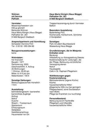 50
Wohnen
mit Service
Paffrath
Haus Maria Königin (Haus Blegge)
Paffrather Str. 261
51469 Bergisch Gladbach
Vermieter:
Missionsschwestern von
Hiltrup gGmbH
Betreutes Wohnen
Haus Maria Königin (Haus Blegge)
Paffrather Str. 261
51469 Bergisch Gladbach
Ansprechpartnerin und Vermittlung:
Schwester Hermine Flint
Tel.: 0 22 02 / 955 264 80
Bezugsvoraussetzungen:
keine
Wohndaten:
frei finanziert
Baujahr: 1977
Renovierung: 2003
Geschosshöhe: 4, Aufzug
35 Wohnungen
1 Zimmer, 29,50 qm
Miete: 8,14 € pro qm
Nebenkosten: 100 €
Sonstige Zahlungen:
Betreuungspauschale monatlich:
110 €
Ausstattung:
behindertengerecht / barrierefrei
barrierefreie Zugänge
Aufzug
Notruf
Dusche
Wasch- / Trockenraum
Speiseraum
Erholungsraum
Stellplätze
Satellitenanschluss
Hausmeister vor Ort
Treppenhausreinigung durch Vermieter
Balkon
Besondere Ausstattung:
Bodenbelag PVC
Küchenzeile, Kühlschrank, Schränke
2 Herdplatten
Sonstiges:
Park mit altem Baumbestand
Wasserburg Haus Blegge
Grundleistungen, die im Mietpreis
Enthalten sind:
Beratung
Hilfestellung zur Antragstellung Zwecks
Kostenerstattung für Leistungen, die
der Pflege, Betreuung und ärztlicher
Versorgung dienen
Notruf
Hauskapelle ,
Café in St. Raphael-Pflegeheim
Wahlleistungen gegen
Kostenerstattung:
Mahlzeitendienst (eigene Küche)
Küche)
hauswirtschaftliche Hilfen
pflegerische Hilfe (nur bei geringem
Pflegeaufwand, sonst Sozialstation
nach Wahl)
Pflege bei Krankheit (nur kurzfristig)
Personalbestand:
Betreuung durch Fachkräfte
Pflegefach-und hilfskräfte
hauswirtschaftliche Hilfen
 
