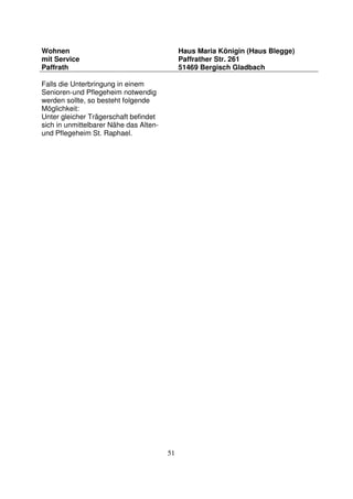 51
Wohnen
mit Service
Paffrath
Haus Maria Königin (Haus Blegge)
Paffrather Str. 261
51469 Bergisch Gladbach
Falls die Unterbringung in einem
Senioren-und Pflegeheim notwendig
werden sollte, so besteht folgende
Möglichkeit:
Unter gleicher Trägerschaft befindet
sich in unmittelbarer Nähe das Alten-
und Pflegeheim St. Raphael.
 