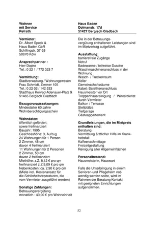 52
Wohnen
mit Service
Refrath
Haus Baden
Dolmanstr. 17d
51427 Bergisch Gladbach
Vermieter:
Dr. Albert Speck &
Haus Baden GbR
Schillingstr. 37-39
50670 Köln
Ansprechpartner :
Herr Dopke
Tel.: 0 22 1 / 772 023 7
Vermittlung:
Stadtverwaltung / Wohnungswesen
Frau Schmidt, Zimmer 105
Tel.: 0 22 02 / 142 533
Stadthaus Konrad-Adenauer-Platz 9
51465 Bergisch Gladbach
Bezugsvoraussetzungen:
Mindestalter 60 Jahre
Wohnberechtigungsschein
Wohndaten:
öffentlich gefördert,
sowie freifinanziert
Baujahr: 1995
Geschosshöhe: 3, Aufzug
24 Wohnungen für 1 Person
2 Zimmer, 48 qm
davon 4 freifinanziert
11 Wohnungen für 2 Personen
2 Zimmer, 53 qm
davon 2 freifinanziert
Miethöhe: z.Z. 8,12 € pro qm
freifinanziert z.Z.9,09 € pro qm
Nebenkosten: ca. 2,90 € pro qm
(Miete incl. Kostenansatz für
die Schönheitsreparaturen, die
vom Vermieter ausgeführt werden)
Sonstige Zahlungen:
Betreuungsvergütung
monatlich : 43,00 € pro Wohneinheit
Die in der Betreuungs-
vergütung enthaltenen Leistungen sind
im Mietvertrag aufgeführt.
Ausstattung:
barrierefreie Zugänge
Notruf
Badewanne / teilweise Dusche
Waschmaschinenanschluss in der
Wohnung
Wasch- / Trockenraum
Keller
Gemeinschaftsräume
Kabel.-Satellitenanschluss
Hausmeister vor Ort
Treppenhausreinigung / Winterdienst
durch Vermieter
Balkon / Terrasse
Stellplätze
Tiefgarage
Gästeappartement
Grundleistungen, die im Mietpreis
enthalten sind:
Beratung
Vermittlung ärztlicher Hilfe im Krank-
heitsfall
Kaffeenachmittage
Freizeitgestaltung
Reinigung aller Allgemeinflächen
Personalbestand:
Hausmeisterin, Hauswart
Falls die Unterbringung in einem
Senioren-und Pflegeheim not-
wendig werden sollte, wird im
Rahmen der Beratung Kontakt
mit geeigneten Einrichtungen
aufgenommen.
 