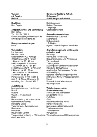 53
Wohnen
mit Service
Refrath
Bergische Residenz Refrath
Dolmanstr. 7
51427 Bergisch Gladbach
Direktion:
Herr Oepen
Ansprechpartner und Vermittlung:
Herr Bohne
Tel.: 0 22 04 / 929 0
E-Mail: info@bergischeresidenz.de
www.bergischeresidenz.de
Bezugsvoraussetzungen:
keine
Wohndaten:
frei finanziert
Baujahr: 1993
Geschosshöhe 4, 3 Aufzüge
72 Wohnungen für 1 Person
1 Zimmer, ca. 25 - 47 qm
9 Wohnungen für 1 Personen
1 ½ Zimmer, ca. 43 - 51 qm
34 Wohnungen für 1 - 2 Personen
2 Zimmer, ca. 47 - 70 qm
1 Wohnung für 1 - 2 Personen
3 Zimmer, ca. 88 qm
Pensionspreis: 1.700 - 3.000 €
(inkl. 3 - 4 Gänge Mittagsmenü)
Aufschlag für 2. Person: 478 €
Ausstattung:
behindertengerecht / barrierefrei
Notruf
Dusche
Wasch- / Trockenraum
Keller
Haustierhaltung nach Absprache
Gemeinschaftsräume:
Bergische Stube
Tagungsraum, Gymnastikraum
Restaurant
Bibliothek
Hausmeister vor Ort
Treppenhausreinigung / Winterdienst
durch Vermieter
Kabelanschluss
Balkon / Terrasse
Tiefgarage
Gästeappartement
Besondere Ausstattung:
barrierefreies Duschbad
Küchenzeile
Einbauschrank
z.T. Balkon
eigene Gartenanlage mit Sitzbänken
Grundleistungen, die im Mietpreis
enthalten sind:
Beratung
individuelle Hilfeleistung
Besucherempfang und Anmeldung
TV-Hauskanal
Telefongebühr
Nutzung aller Gemeinschaftsflächen
Reinigung der Wohnung
regelmäßige Reinigung der Fenster
Müllbeseitigung
tägliches Veranstaltungsprogramm
24 Stunden Notruf (Pflegepersonal im
Haus)
Kosten Kalt-und Warmwasser
Heizungskosten
Wahlleistungen gegen
Kostenerstattung:
Frühstück und Abendessen
pflegerische Hilfen
Fußpflege
Frisör
hauswirtschaftliche Hilfen
Handwerkerdienst
Nutzung des Waschsalons mit
Trockenautomaten
Zimmerservice
Partyservice
Veranstaltungen und Aktivprogramme
 