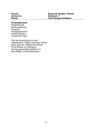 54
Wohnen
mit Service
Refrath
Bergische Residenz Refrath
Dolmanstr. 7
51427 Bergisch Gladbach
Personalbestand:
Pflegefachkraft
Betreuungsdamen
Rezeption
Empfangspersonal
Verwaltungsteam
Haustechnik-Team
Falls die Unterbringung in einer
vollstationären Pflege notwendig werden
sollte, steht der vollstationäre Bereich
mit 34 Plätzen zur Verfügung.
Versorgungsverträge bestehen mit
allen Pflege- und Krankenkassen
 