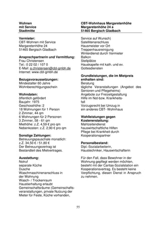 55
Wohnen
mit Service
Stadtmitte
CBT-Wohnhaus Margaretenhöhe
Margaretenhöhe 24 a
51465 Bergisch Gladbach
Vermieter:
CBT-Wohnen mit Service
Margaretenhöhe 24
51465 Bergisch Gladbach
Ansprechpartnerin und Vermittlung:
Frau Christensen
Tel.: 0 22 02 / 107 0
E-Mail: a.christensen@cbt-gmbh.de
Internet: www.cbt-gmbh.de
Bezugsvoraussetzungen:
Mindestalter 60 Jahre
Wohnberechtigungsschein
Wohndaten:
öffentlich gefördert
Baujahr: 1975
Geschosshöhe: 2
18 Wohnungen für 1 Person
2 Zimmer, 44 qm
6 Wohnungen für 2 Personen
3 Zimmer, 58 - 61 qm
Miethöhe: z.Z. 4,59 € pro qm
Nebenkosten: z.Z. 2,90 € pro qm
Sonstige Zahlungen:
Betreuungspauschale monatlich:
z.Z. 34,50 € / 51,80 €
Der Betreuungsvertrag ist
Bestandteil des Mietvertrages.
Ausstattung:
Notruf
separate Küche
Dusche
Waschmaschinenanschluss in
der Wohnung
Wasch- / Trockenraum
Haustierhaltung erlaubt
Gemeinschaftsräume (Gemeinschafts-
veranstaltungen, private Nutzung der
Mieter für Feste, Küche vorhanden,
Service auf Wunsch)
Satellitenanschluss
Hausmeister vor Ort
Treppenhausreinigung
Winterdienst durch Vermieter
Balkon
Stellplätze
Hauskapelle mit kath. und ev.
Gottesdiensten
Grundleistungen, die im Mietpreis
enthalten sind:
Beratung
tägliche Veranstaltungen (Angebot des
Senioren-und Pflegeheims)
Angebote zur Freizeitgestaltung
Hilfe im Not-bzw. Krankheits-
fall
Vorzugsrecht bei Umzug in
ein anderes CBT- Wohnhaus
Wahlleistungen gegen
Kostenerstattung:
Mahlzeitendienst
hauswirtschaftliche Hilfen
Pflege bei Krankheit durch
Kooperationspartner
Personalbestand:
Dipl.-Sozialarbeiterin,
Haustechniker, Hauswirtschafterin
Für den Fall, dass Bewohner in der
Wohnung gepflegt werden möchten,
besteht mit der Caritas-Sozialstation ein
Kooperationsvertrag. Es besteht keine
Verpflichtung, diesen Dienst in Anspruch
zu nehmen.
 