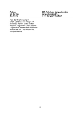 56
Wohnen
mit Service
Stadtmitte
CBT-Wohnhaus Margaretenhöhe
Margaretenhöhe 24 a
51465 Bergisch Gladbach
Falls die Unterbringung in
einem Senioren- und Pflegeheim
notwendig werden sollte, besteht
folgende Möglichkeit: Unter gleicher
Trägerschaft befindet sich in unmittel-
barer Nähe das CBT- Wohnhaus
Margaretenhöhe.
 