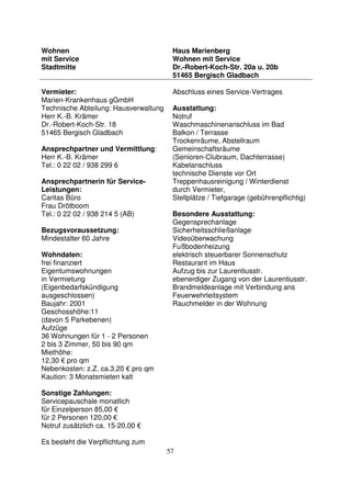 57
Wohnen
mit Service
Stadtmitte
Haus Marienberg
Wohnen mit Service
Dr.-Robert-Koch-Str. 20a u. 20b
51465 Bergisch Gladbach
Vermieter:
Marien-Krankenhaus gGmbH
Technische Abteilung: Hausverwaltung
Herr K.-B. Krämer
Dr.-Robert-Koch-Str. 18
51465 Bergisch Gladbach
Ansprechpartner und Vermittlung:
Herr K.-B. Krämer
Tel.: 0 22 02 / 938 299 6
Ansprechpartnerin für Service-
Leistungen:
Caritas Büro
Frau Drötboom
Tel.: 0 22 02 / 938 214 5 (AB)
Bezugsvoraussetzung:
Mindestalter 60 Jahre
Wohndaten:
frei finanziert
Eigentumswohnungen
in Vermietung
(Eigenbedarfskündigung
ausgeschlossen)
Baujahr: 2001
Geschosshöhe:11
(davon 5 Parkebenen)
Aufzüge
36 Wohnungen für 1 - 2 Personen
2 bis 3 Zimmer, 50 bis 90 qm
Miethöhe:
12,30 € pro qm
Nebenkosten: z.Z. ca.3,20 € pro qm
Kaution: 3 Monatsmieten kalt
Sonstige Zahlungen:
Servicepauschale monatlich
für Einzelperson 85,00 €
für 2 Personen 120,00 €
Notruf zusätzlich ca. 15-20,00 €
Es besteht die Verpflichtung zum
Abschluss eines Service-Vertrages
Ausstattung:
Notruf
Waschmaschinenanschluss im Bad
Balkon / Terrasse
Trockenräume, Abstellraum
Gemeinschaftsräume
(Senioren-Clubraum, Dachterrasse)
Kabelanschluss
technische Dienste vor Ort
Treppenhausreinigung / Winterdienst
durch Vermieter,
Stellplätze / Tiefgarage (gebührenpflichtig)
Besondere Ausstattung:
Gegensprechanlage
Sicherheitsschließanlage
Videoüberwachung
Fußbodenheizung
elektrisch steuerbarer Sonnenschutz
Restaurant im Haus
Aufzug bis zur Laurentiusstr.
ebenerdiger Zugang von der Laurentiusstr.
Brandmeldeanlage mit Verbindung ans
Feuerwehrleitsystem
Rauchmelder in der Wohnung
 