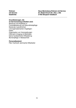 58
Wohnen
mit Service
Stadtmitte
Haus Marienberg Wohnen mit Service
Dr.-Robert-Koch Str. 20a u. 20b
51465 Bergisch Gladbach
Grundleistungen, die
im Servicevertrag enthalten sind:
Beratung und Angebote zu
Freizeitgestaltung und Gesundheitspflege
Beratung in persönlichen
und organisatorischen Angelegen-
heiten
Organisation von Veranstaltungen
Hilfe beim Umgang mit Behörden
kleine handwerkliche Hilfestellung
Blumenpflege in Abwesenheit
Personalbestand:
Päd. Fachkraft, technischer Mitarbeiter
 