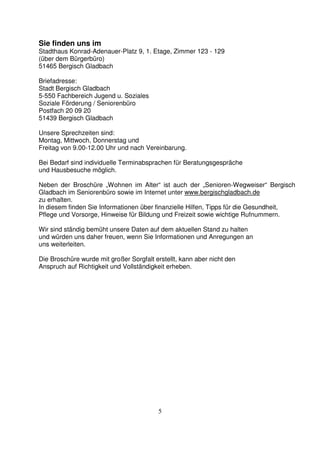 5
Sie finden uns im
Stadthaus Konrad-Adenauer-Platz 9, 1. Etage, Zimmer 123 - 129
(über dem Bürgerbüro)
51465 Bergisch Gladbach
Briefadresse:
Stadt Bergisch Gladbach
5-550 Fachbereich Jugend u. Soziales
Soziale Förderung / Seniorenbüro
Postfach 20 09 20
51439 Bergisch Gladbach
Unsere Sprechzeiten sind:
Montag, Mittwoch, Donnerstag und
Freitag von 9.00-12.00 Uhr und nach Vereinbarung.
Bei Bedarf sind individuelle Terminabsprachen für Beratungsgespräche
und Hausbesuche möglich.
Neben der Broschüre „Wohnen im Alter“ ist auch der „Senioren-Wegweiser“ Bergisch
Gladbach im Seniorenbüro sowie im Internet unter www.bergischgladbach.de
zu erhalten.
In diesem finden Sie Informationen über finanzielle Hilfen, Tipps für die Gesundheit,
Pflege und Vorsorge, Hinweise für Bildung und Freizeit sowie wichtige Rufnummern.
Wir sind ständig bemüht unsere Daten auf dem aktuellen Stand zu halten
und würden uns daher freuen, wenn Sie Informationen und Anregungen an
uns weiterleiten.
Die Broschüre wurde mit großer Sorgfalt erstellt, kann aber nicht den
Anspruch auf Richtigkeit und Vollständigkeit erheben.
 