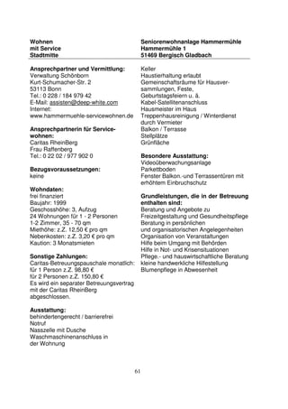 61
Wohnen
mit Service
Stadtmitte
Seniorenwohnanlage Hammermühle
Hammermühle 1
51469 Bergisch Gladbach
Ansprechpartner und Vermittlung:
Verwaltung Schönborn
Kurt-Schumacher-Str. 2
53113 Bonn
Tel.: 0 228 / 184 979 42
E-Mail: assisten@deep-white.com
Internet:
www.hammermuehle-servicewohnen.de
Ansprechpartnerin für Service-
wohnen:
Caritas RheinBerg
Frau Raffenberg
Tel.: 0 22 02 / 977 902 0
Bezugsvoraussetzungen:
keine
Wohndaten:
frei finanziert
Baujahr: 1999
Geschosshöhe: 3, Aufzug
24 Wohnungen für 1 - 2 Personen
1-2 Zimmer, 35 - 70 qm
Miethöhe: z.Z. 12,50 € pro qm
Nebenkosten: z.Z. 3,20 € pro qm
Kaution: 3 Monatsmieten
Sonstige Zahlungen:
Caritas-Betreuungspauschale monatlich:
für 1 Person z.Z. 98,80 €
für 2 Personen z.Z. 150,80 €
Es wird ein separater Betreuungsvertrag
mit der Caritas RheinBerg
abgeschlossen.
Ausstattung:
behindertengerecht / barrierefrei
Notruf
Nasszelle mit Dusche
Waschmaschinenanschluss in
der Wohnung
Keller
Haustierhaltung erlaubt
Gemeinschaftsräume für Hausver-
sammlungen, Feste,
Geburtstagsfeiern u. ä.
Kabel-Satellitenanschluss
Hausmeister im Haus
Treppenhausreinigung / Winterdienst
durch Vermieter
Balkon / Terrasse
Stellplätze
Grünfläche
Besondere Ausstattung:
Videoüberwachungsanlage
Parkettboden
Fenster Balkon.-und Terrassentüren mit
erhöhtem Einbruchschutz
Grundleistungen, die in der Betreuung
enthalten sind:
Beratung und Angebote zu
Freizeitgestaltung und Gesundheitspflege
Beratung in persönlichen
und organisatorischen Angelegenheiten
Organisation von Veranstaltungen
Hilfe beim Umgang mit Behörden
Hilfe in Not- und Krisensituationen
Pflege.- und hauswirtschaftliche Beratung
kleine handwerkliche Hilfestellung
Blumenpflege in Abwesenheit
 