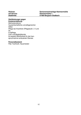 62
Wohnen
mit Service
Stadtmitte
Seniorenwohnanlage Hammermühle
Hammermühle 1
51469 Bergisch Gladbach
Wahlleistungen gegen
Kostenerstattung:
Mahlzeitendienst
hauswirtschaftliche und pflegerischen
Hilfen
Pflege bei Krankheit (Pflegestufe I, II und
III)
Fußpflege
Fahr-und Begleitdienste
Es besteht Wahlfreiheit für die Inan-
spruchnahme ambulanter Dienste.
Personalbestand:
Päd. Fachkraft, Hausmeister
 