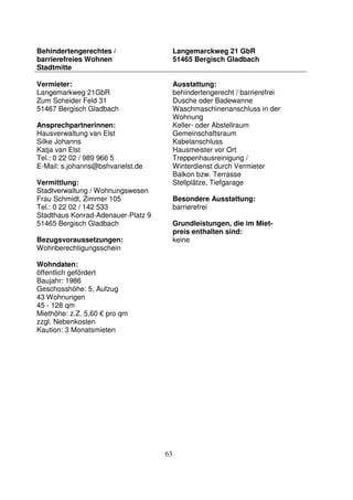 63
Behindertengerechtes /
barrierefreies Wohnen
Stadtmitte
Langemarckweg 21 GbR
51465 Bergisch Gladbach
Vermieter:
Langemarkweg 21GbR
Zum Scheider Feld 31
51467 Bergisch Gladbach
Ansprechpartnerinnen:
Hausverwaltung van Elst
Silke Johanns
Katja van Elst
Tel.: 0 22 02 / 989 966 5
E-Mail: s.johanns@bshvanelst.de
Vermittlung:
Stadtverwaltung / Wohnungswesen
Frau Schmidt, Zimmer 105
Tel.: 0 22 02 / 142 533
Stadthaus Konrad-Adenauer-Platz 9
51465 Bergisch Gladbach
Bezugsvoraussetzungen:
Wohnberechtigungsschein
Wohndaten:
öffentlich gefördert
Baujahr: 1986
Geschosshöhe: 5, Aufzug
43 Wohnungen
45 - 128 qm
Miethöhe: z.Z. 5,60 € pro qm
zzgl. Nebenkosten
Kaution: 3 Monatsmieten
Ausstattung:
behindertengerecht / barrierefrei
Dusche oder Badewanne
Waschmaschinenanschluss in der
Wohnung
Keller- oder Abstellraum
Gemeinschaftsraum
Kabelanschluss
Hausmeister vor Ort
Treppenhausreinigung /
Winterdienst durch Vermieter
Balkon bzw. Terrasse
Stellplätze, Tiefgarage
Besondere Ausstattung:
barrierefrei
Grundleistungen, die im Miet-
preis enthalten sind:
keine
 