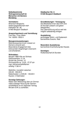 65
Selbstbestimmte
Wohngemeinschaft für
Menschen mit Demenz
Bensberg
Gladbacher Str. 6
51429 Bergisch Gladbach
Vermieterin:
Rheinisch-Bergische-
Siedlungsgesellschaft mbH
Paffrather Str. 48
51465 Bergisch Gladbach
Ansprechpartnerin und Vermittlung:
Frau Rau / Frau Hilken
Tel.: 02202 / 9522 0
Bezugsvoraussetzungen:
Mietinteressenten/innen müssen an
Demenz erkrankt sein.
Besonderes Engagement des
betreuenden Angehörigen erwünscht
und erforderlich.
Wohndaten:
Baujahr:1889-Villa am Schloss
Geschosshöhe: 3, Lift
Anzahl der Zimmer: 12
Zimmergröße ca. 13,22 - 27,27 qm
zzgl. Gemeinschaftsflächen
anteilig 17,86 m²
Miethöhe: monatlich zwischen
240,00 - 350,00 €
Nebenkosten: z.Z.85,00 - 120,00 €
Kaution: 3 Kaltmieten
Sonstige Zahlungen:
Neben dem Mietvertrag über ein Zimmer
nebst anteiliger Nutzung der Gemein-
schaftsfläche ist ein separater Vertrag
Mit dem EVK zu schließen.
Grundleistungen / Versorgung:
Die Mitarbeiter/innen des EVK sind
24 Stunden präsent und geben
Alltagshilfen.
Die Lebensführung soll so weit wie
möglich selbständig erfolgen.
Ausstattung:
großzügiger Wohn- und Essbereich
barrierefreie Dusche / Bad
Besondere Ausstattung:
barrierefreie Erschließung des Hauses
Sonstiges:
Rufbereitschaft 24 Stunden
 