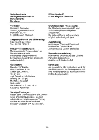 66
Selbstbestimmte
Wohngemeinschaften für
Demenzkranke
Bensberg
Kölner Straße 93
51429 Bergisch Gladbach
Vermieter:
Rheinisch-Bergische-
Siedlungsgesellschaft mbH
Paffrather Str. 48
51465 Bergisch Gladbach
Ansprechpartnerin und Vermittlung:
Frau Rau / Frau Hilken
Tel.: 0 22 02 / 9522 0
Bezugsvoraussetzungen:
Mietinteressenten/innen müssen an
Demenz erkrankt sein.
Besonderes Engagement des
betreuenden Angehörigen erwünscht
und erforderlich.
Wohndaten:
Baujahr: 1924 (Villa)
Geschosshöhe: 3, Lift
Anzahl der Zimmer: 7
13 - 21 qm
zzgl. Gemeinschaftsflächen
(anteilig 24 - 27 qm)
Miethöhe: monatlich
300 - 400 €
Nebenkosten: z.Z.100 - 130 €
Kaution: 3 Kaltmieten
Sonstige Zahlungen:
Neben dem Mietvertrag über ein Zimmer
nebst anteiliger Nutzung der Gemein-
schaftsflächen ist ein separater Vertrag
mit dem Arbeiter-Samariter-Bund
Bergisch Gladbach e.V. zu schließen.
Grundleistungen / Versorgung:
Die Mitarbeiter/innen des ASB sind
24 Stunden präsent und geben
Alltagshilfen.
Die Lebensführung soll so weit wie
möglich selbständig erfolgen.
Ausstattung:
großzügiger Wohn-und Essbereich
barrierefreie Dusche / Bad
Zentralheizung, Garten, Stellplätze
Besondere Ausstattung:
barrierefreie Erschließung des Gartens
Parkett im Erdgeschoss
elektrische Rollläden im EG
Sonstiges:
Als zusätzliche Serviceleistung wird für
alle Mitarbeiter in der Wohngemeinschaft
eine Rufbereitschaft zu Fachkräften über
24 Std. bereitgehalten.
 