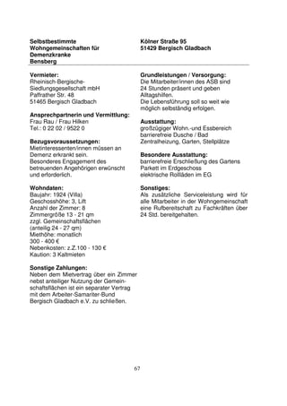 67
Selbstbestimmte
Wohngemeinschaften für
Demenzkranke
Bensberg
Kölner Straße 95
51429 Bergisch Gladbach
Vermieter:
Rheinisch-Bergische-
Siedlungsgesellschaft mbH
Paffrather Str. 48
51465 Bergisch Gladbach
Ansprechpartnerin und Vermittlung:
Frau Rau / Frau Hilken
Tel.: 0 22 02 / 9522 0
Bezugsvoraussetzungen:
Mietinteressenten/innen müssen an
Demenz erkrankt sein.
Besonderes Engagement des
betreuenden Angehörigen erwünscht
und erforderlich.
Wohndaten:
Baujahr: 1924 (Villa)
Geschosshöhe: 3, Lift
Anzahl der Zimmer: 8
Zimmergröße 13 - 21 qm
zzgl. Gemeinschaftsflächen
(anteilig 24 - 27 qm)
Miethöhe: monatlich
300 - 400 €
Nebenkosten: z.Z.100 - 130 €
Kaution: 3 Kaltmieten
Sonstige Zahlungen:
Neben dem Mietvertrag über ein Zimmer
nebst anteiliger Nutzung der Gemein-
schaftsflächen ist ein separater Vertrag
mit dem Arbeiter-Samariter-Bund
Bergisch Gladbach e.V. zu schließen.
Grundleistungen / Versorgung:
Die Mitarbeiter/innen des ASB sind
24 Stunden präsent und geben
Alltagshilfen.
Die Lebensführung soll so weit wie
möglich selbständig erfolgen.
Ausstattung:
großzügiger Wohn.-und Essbereich
barrierefreie Dusche / Bad
Zentralheizung, Garten, Stellplätze
Besondere Ausstattung:
barrierefreie Erschließung des Gartens
Parkett im Erdgeschoss
elektrische Rollläden im EG
Sonstiges:
Als zusätzliche Serviceleistung wird für
alle Mitarbeiter in der Wohngemeinschaft
eine Rufbereitschaft zu Fachkräften über
24 Std. bereitgehalten.
 