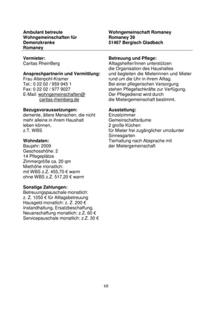 68
Ambulant betreute
Wohngemeinschaften für
Demenzkranke
Romaney
Wohngemeinschaft Romaney
Romaney 39
51467 Bergisch Gladbach
Vermieter:
Caritas RheinBerg
Ansprechpartnerin und Vermittlung:
Frau Altenpohl-Kramer
Tel.: 0 22 02 / 959 945 1
Fax: 0 22 02 / 977 9027
E-Mail: wohngemeinschaften@
caritas-rheinberg.de
Bezugsvoraussetzungen:
demente, ältere Menschen, die nicht
mehr alleine in ihrem Haushalt
leben können,
z.T. WBS
Wohndaten:
Baujahr: 2009
Geschosshöhe: 2
14 Pflegeplätze
Zimmergröße ca. 20 qm
Miethöhe monatlich:
mit WBS z.Z. 455,70 € warm
ohne WBS z.Z. 517,20 € warm
Sonstige Zahlungen:
Betreuungspauschale monatlich:
z. Z. 1050 € für Alltagsbetreuung
Hausgeld monatlich: z. Z. 200 €
Instandhaltung, Ersatzbeschaffung,
Neuanschaffung monatlich: z.Z. 60 €
Servicepauschale monatlich: z.Z. 30 €
Betreuung und Pflege:
Alltagshelfer/Innen unterstützen
die Organisation des Haushaltes
und begleiten die Mieterinnen und Mieter
rund um die Uhr in ihrem Alltag.
Bei einer pflegerischen Versorgung
stehen Pflegefachkräfte zur Verfügung.
Der Pflegedienst wird durch
die Mietergemeinschaft bestimmt.
Ausstattung:
Einzelzimmer
Gemeinschaftsräume
2 große Küchen
für Mieter frei zugänglicher umzäunter
Sinnesgarten
Tierhaltung nach Absprache mit
der Mietergemeinschaft
 