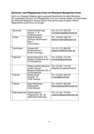 6
Senioren- und Pflegeberater/innen im Rheinisch-Bergischen Kreis
Nicht nur in Bergisch Gladbach gibt es spezielle Wohnformen für ältere Menschen.
Die zuständigen Senioren-und Pflegeberater/innen der einzelnen Städte und Gemeinden
des Rheinisch-Bergischen Kreises werden Ihnen gerne Auskunft geben, welche
Möglichkeiten es bei Ihnen vor Ort gibt.
Burscheid Cosima Schächinger
Höhestr. 7 - 9
51399 Burscheid
Tel.: 0 21 74 / 670 370
c.schaechinger@burscheid.de
Kürten Beate Bronsema
Karlheinz-Stockhausen -
Platz 1
51515 Kürten
Tel. : 0 22 68 / 939 167
beate.bronsema@kuerten.de
• Leichlingen Claudia Wolf
Am Büscherhof 1
42799 Leichlingen
Tel.: 0 21 75 / 992 250
claudia.wolf@leichlingen.de
• Odenthal Sandra Wirnharter, N-Z
Bergisch-Gladbacher Str. 2
51519 Odenthal
Tel.: 0 22 02 / 710 150
wirnharter@odenthal.de
Pflege-und Wohnberatung
Susann Roozen
Bergisch Gladbacher Str. 2
51519 Odenthal
Tel.: 0 22 02 / 710 156
pflegeberatung@odenthal.de
• Overath Monika Knauf
Hauptstr. 78
51491 Overath
Tel.: 0 22 06 / 602 276
m.knauf@overath.de
• Rösrath Birgit Weitkemper
Rathausplatz
51503 Rösrath
Tel.: 0 22 05 / 802 226
birgit.weitkemper@roesrath.de
• Wermelskirchen Sabine Salamon
Telegrafenstr. 29 - 33
42929 Wermelskirchen
Tel.: 0 21 96 / 710 541
s.salamon@wermelskirchen.de
 