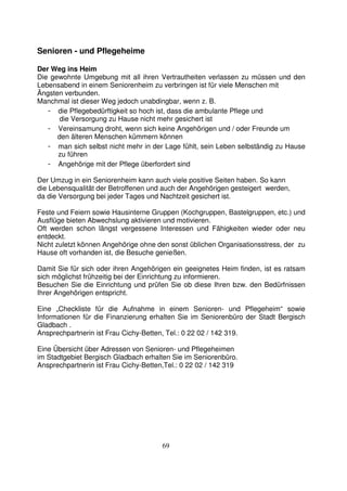 69
Senioren - und Pflegeheime
Der Weg ins Heim
Die gewohnte Umgebung mit all ihren Vertrautheiten verlassen zu müssen und den
Lebensabend in einem Seniorenheim zu verbringen ist für viele Menschen mit
Ängsten verbunden.
Manchmal ist dieser Weg jedoch unabdingbar, wenn z. B.
- die Pflegebedürftigkeit so hoch ist, dass die ambulante Pflege und
die Versorgung zu Hause nicht mehr gesichert ist
- Vereinsamung droht, wenn sich keine Angehörigen und / oder Freunde um
den älteren Menschen kümmern können
- man sich selbst nicht mehr in der Lage fühlt, sein Leben selbständig zu Hause
zu führen
- Angehörige mit der Pflege überfordert sind
Der Umzug in ein Seniorenheim kann auch viele positive Seiten haben. So kann
die Lebensqualität der Betroffenen und auch der Angehörigen gesteigert werden,
da die Versorgung bei jeder Tages und Nachtzeit gesichert ist.
Feste und Feiern sowie Hausinterne Gruppen (Kochgruppen, Bastelgruppen, etc.) und
Ausflüge bieten Abwechslung aktivieren und motivieren.
Oft werden schon längst vergessene Interessen und Fähigkeiten wieder oder neu
entdeckt.
Nicht zuletzt können Angehörige ohne den sonst üblichen Organisationsstress, der zu
Hause oft vorhanden ist, die Besuche genießen.
Damit Sie für sich oder ihren Angehörigen ein geeignetes Heim finden, ist es ratsam
sich möglichst frühzeitig bei der Einrichtung zu informieren.
Besuchen Sie die Einrichtung und prüfen Sie ob diese Ihren bzw. den Bedürfnissen
Ihrer Angehörigen entspricht.
Eine „Checkliste für die Aufnahme in einem Senioren- und Pflegeheim“ sowie
Informationen für die Finanzierung erhalten Sie im Seniorenbüro der Stadt Bergisch
Gladbach .
Ansprechpartnerin ist Frau Cichy-Betten, Tel.: 0 22 02 / 142 319.
Eine Übersicht über Adressen von Senioren- und Pflegeheimen
im Stadtgebiet Bergisch Gladbach erhalten Sie im Seniorenbüro.
Ansprechpartnerin ist Frau Cichy-Betten,Tel.: 0 22 02 / 142 319
 