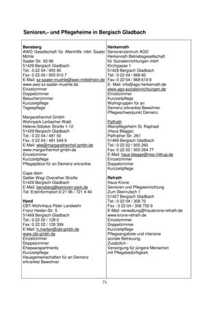 71
Senioren,- und Pflegeheime in Bergisch Gladbach
Bensberg
AWO Gesellschaft für Altenhilfe mbh Saaler
Mühle
Saaler Str. 92-96
51429 Bergisch Gladbach
Tel.: 0 22 04 / 955 90
Fax: 0 22 04 / 955 910 7
E-Mail: sz-saaler-muehle@awo-mittelrhein.de
www.awo-sz-saaler-muehle.de
Einzelzimmer
Doppelzimmer
Besucherzimmer
Kurzzeitpflege
Tagespflege
Margarethenhof GmbH
Wohnpark Lerbacher Wald
Helene-Stöcker Straße 1-12
51429 Bergisch Gladbach
Tel.: 0 22 04 / 481 50
Fax. 0 22 04 / 481 549 9
E-Mail: wlw@margarethenhof-gmbh.de
www.margarthenhof-gmbh.de
Einzelzimmer
Kurzzeitpflege
Pflegeplätze für an Demenz erkrankte
Cape diem
Sattler Weg/ Overather Straße
51429 Bergisch Gladbach
E-Mail: bensberg@senioren-park.de
Tel. Erstinformation:0 21 96 / 721 4-40
Hand
CBT-Wohnhaus Peter Landwehr
Franz Heider-Str. 5
51469 Bergisch Gladbach
Tel.: 0 22 02 / 128 0
Fax: 0 22 02 / 128 399
E-Mail: h.merten@cbt-gmbh.de
www.cbt-gmbh.de
Einzelzimmer
Doppelzimmer
Ehepaarapartments
Kurzzeitpflege
Hausgemeinschaften für an Demenz
erkrankte Bewohner
Herkenrath
Seniorenzentrum AGO
Herkenrath Betriebsgesellschaft
für Sozialeinrichtungen mbH
Kirchgasse 1
51429 Bergisch Gladbach
Tel.: 0 22 04 / 868 60
Fax: 0 22 04 / 868 619 9
E- Mail: info@ago-herkenrath.de
www.ago-sozialeinrichtungen.de
Einzelzimmer
Kurzzeitpflege
Wohngruppen für an
Demenz erkrankte Bewohner
Pflegeschwerpunkt Demenz
Paffrath
Altenpflegeheim St. Raphael
(Haus Blegge)
Paffrather Str. 261
51469 Bergisch Gladbach
Tel.: 0 22 02 / 955 260
Fax: 0 22 02 / 955 264 77
E-Mail: haus-blegge@msc-hiltrup.de
Einzelzimmer
Doppelzimmer
Kurzzeitpflege
Refrath
Haus Krone
Senioren und Pflegeeinrichtung
Zum Steinrutsch 1
51427 Bergisch Gladbach
Tel.: 0 22 04 / 308 70
Fax : 0 22 04 / 308 750 9
E-Mail: verwaltung@hauskrone-refrath.de
www.krone-refrath.de
Einzelzimmer
Doppelzimmer
Kurzzeitpflege
Pflegeangebote und intensive
soziale Betreuung.
Zusätzlich :
Versorgung für jüngere Menschen
mit Pflegebedürftigkeit.
 