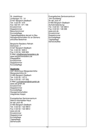 72
St. Josefshaus
Junkersgut 10 - 14
51427 Bergisch Gladbach
Tel.: 0 22 04 / 470
Fax: 022 04 / 471 199
Einzelzimmer
Doppelzimmer
Besucherzimmer
Kurzzeitpflege
Tagespflegeplätze derzeit im Bau
Hausgemeinschaften für an Demenz
erkrankte Bewohner
Bergische Residenz Refrath
Dolmanstr. 7
51427 Bergisch Gladbach
Tel.: 0 22 04 / 929 0
Fax: 0 22 04 / 929 909
E-Mail: info@bergischeresidenz.de
www.bergischeresidenz.de
Pflegeplätze
Einzelzimmer
Doppelzimmer
Kurzzeitpflege
Stadtmitte
CBT-Wohnhaus Margaretenhöhe
Margaretenhöhe 24
51465 Bergisch Gladbach
Tel.: 0 22 02 / 107 0
Fax: 0 22 02 / 107 259
E-Mail: a.christensen@cbt-gmbh.de
www.cbt.gmbh.de
Einzelzimmer
Doppelzimmer
Kurzzeitpflege
Hausgemeinschaften
integriertes Hospiz
Evangelisches Seniorenzentrum
Helmut-Hochstetter-Haus
An der Jüch 49
51465 Bergisch Gladbach
Tel.: 0 22 02 / 122 489 0
Fax: 0 22 02 / 122 489 2
www.evk.de
Einzelzimmer
Doppelzimmer
Kurzeitpflege
Tagespflege
Demenzcafé
Evangelisches Seniorenzentrum
„Am Quirlsberg“
An der Jüch 47
51465 Bergisch Gladbach
Aufnahmeberatung:
Tel.: 0 22 02 / 122 489 0
Fax: 0 22 02 / 128 399
www.evk.de
Einzelzimmer
Doppelzimmer
Kurzzeitpflege
Tagespflege
Demenzkaffee
 
