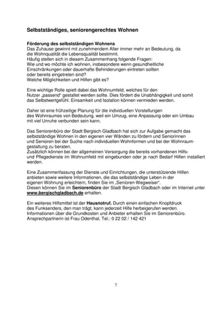 7
Selbstständiges, seniorengerechtes Wohnen
Förderung des selbstständigen Wohnens
Das Zuhause gewinnt mit zunehmendem Alter immer mehr an Bedeutung, da
die Wohnqualität die Lebensqualität bestimmt.
Häufig stellen sich in diesem Zusammenhang folgende Fragen:
Wie und wo möchte ich wohnen, insbesondere wenn gesundheitliche
Einschränkungen oder dauerhafte Behinderungen eintreten sollten
oder bereits eingetreten sind?
Welche Möglichkeiten und Hilfen gibt es?
Eine wichtige Rolle spielt dabei das Wohnumfeld, welches für den
Nutzer „passend“ gestaltet werden sollte. Dies fördert die Unabhängigkeit und somit
das Selbstwertgefühl. Einsamkeit und Isolation können vermieden werden.
Daher ist eine frühzeitige Planung für die individuellen Vorstellungen
des Wohnraumes von Bedeutung, weil ein Umzug, eine Anpassung oder ein Umbau
mit viel Unruhe verbunden sein kann.
Das Seniorenbüro der Stadt Bergisch Gladbach hat sich zur Aufgabe gemacht das
selbstständige Wohnen in den eigenen vier Wänden zu fördern und Seniorinnen
und Senioren bei der Suche nach individuellen Wohnformen und bei der Wohnraum-
gestaltung zu beraten.
Zusätzlich können bei der allgemeinen Versorgung die bereits vorhandenen Hilfs-
und Pflegedienste im Wohnumfeld mit eingebunden oder je nach Bedarf Hilfen installiert
werden.
Eine Zusammenfassung der Dienste und Einrichtungen, die unterstützende Hilfen
anbieten sowie weitere Informationen, die das selbstständige Leben in der
eigenen Wohnung erleichtern, finden Sie im „Senioren-Wegweiser“.
Diesen können Sie im Seniorenbüro der Stadt Bergisch Gladbach oder im Internet unter
www.bergischgladbach.de erhalten.
Ein weiteres Hilfsmittel ist der Hausnotruf. Durch einen einfachen Knopfdruck
des Funksenders, den man trägt, kann jederzeit Hilfe herbeigerufen werden.
Informationen über die Grundkosten und Anbieter erhalten Sie im Seniorenbüro.
Ansprechpartnerin ist Frau Odenthal, Tel.: 0 22 02 / 142 421
 
