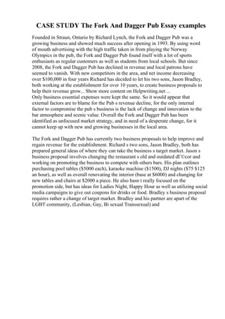 CASE STUDY The Fork And Dagger Pub Essay examples
Founded in Straun, Ontario by Richard Lynch, the Fork and Dagger Pub was a
growing business and showed much success after opening in 1993. By using word
of mouth advertising with the high traffic taken in from playing the Norway
Olympics in the pub, the Fork and Dagger Pub found itself with a lot of sports
enthusiasts as regular customers as well as students from local schools. But since
2008, the Fork and Dagger Pub has declined in revenue and local patrons have
seemed to vanish. With new competitors in the area, and net income decreasing
over $100,000 in four years Richard has decided to let his two sons, Jason Bradley,
both working at the establishment for over 10 years, to create business proposals to
help their revenue grow... Show more content on Helpwriting.net ...
Only business essential expenses were kept the same. So it would appear that
external factors are to blame for the Pub s revenue decline, for the only internal
factor to compromise the pub s business is the lack of change and innovation to the
bar atmosphere and scenic value. Overall the Fork and Dagger Pub has been
identified as unfocused market strategy, and in need of a desperate change, for it
cannot keep up with new and growing businesses in the local area.
The Fork and Dagger Pub has currently two business proposals to help improve and
regain revenue for the establishment. Richard s two sons, Jason Bradley, both has
prepared general ideas of where they can take the business s target market. Jason s
business proposal involves changing the restaurant s old and outdated dГ©cor and
working on promoting the business to compete with others bars. His plan outlines
purchasing pool tables ($5000 each), karaoke machine ($1500), DJ nights ($75 $125
an hour), as well as overall renovating the interior (base at $6000) and changing for
new tables and chairs at $2000 a piece. He also hasn t really focused on the
promotion side, but has ideas for Ladies Night, Happy Hour as well as utilizing social
media campaigns to give out coupons for drinks or food. Bradley s business proposal
requires rather a change of target market. Bradley and his partner are apart of the
LGBT community, (Lesbian, Gay, Bi sexual Transsexual) and
 