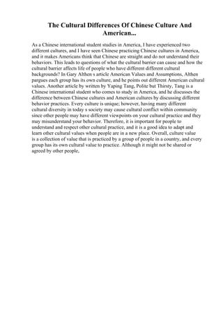 The Cultural Differences Of Chinese Culture And
American...
As a Chinese international student studies in America, I have experienced two
different cultures, and I have seen Chinese practicing Chinese cultures in America,
and it makes Americans think that Chinese are straight and do not understand their
behaviors. This leads to questions of what the cultural barrier can cause and how the
cultural barrier affects life of people who have different different cultural
backgrounds? In Gary Althen s article American Values and Assumptions, Althen
pargues each group has its own culture, and he points out different American cultural
values. Another article by written by Yaping Tang, Polite but Thirsty, Tang is a
Chinese international student who comes to study in America, and he discusses the
difference between Chinese cultures and American cultures by discussing different
behavior practices. Every culture is unique; however, having many different
cultural diversity in today s society may cause cultural conflict within community
since other people may have different viewpoints on your cultural practice and they
may misunderstand your behavior. Therefore, it is important for people to
understand and respect other cultural practice, and it is a good idea to adapt and
learn other cultural values when people are in a new place. Overall, culture value
is a collection of value that is practiced by a group of people in a country, and every
group has its own cultural value to practice. Although it might not be shared or
agreed by other people,
 