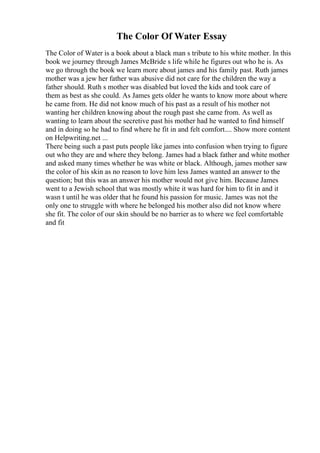 The Color Of Water Essay
The Color of Water is a book about a black man s tribute to his white mother. In this
book we journey through James McBride s life while he figures out who he is. As
we go through the book we learn more about james and his family past. Ruth james
mother was a jew her father was abusive did not care for the children the way a
father should. Ruth s mother was disabled but loved the kids and took care of
them as best as she could. As James gets older he wants to know more about where
he came from. He did not know much of his past as a result of his mother not
wanting her children knowing about the rough past she came from. As well as
wanting to learn about the secretive past his mother had he wanted to find himself
and in doing so he had to find where he fit in and felt comfort.... Show more content
on Helpwriting.net ...
There being such a past puts people like james into confusion when trying to figure
out who they are and where they belong. James had a black father and white mother
and asked many times whether he was white or black. Although, james mother saw
the color of his skin as no reason to love him less James wanted an answer to the
question; but this was an answer his mother would not give him. Because James
went to a Jewish school that was mostly white it was hard for him to fit in and it
wasn t until he was older that he found his passion for music. James was not the
only one to struggle with where he belonged his mother also did not know where
she fit. The color of our skin should be no barrier as to where we feel comfortable
and fit
 