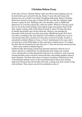 Christian Deleon Essay
In the state of Texas, Christian Deleon wakes up with his music blaring so he can
be motivated to go to school for the day. Being 15 years old, and living in the
Houston area, he is afraid of one thing: Recapping ninth grade. Being a freshman,
Deleon has missed so many days of school for the year, that this statement might
become a reality for him. Suffering with a few disorders, such as ADHD and
depression, he is having a decent day, utters his mother. When he is having a good
day, he sits on the couch and plays more upbeat songs as he quietly listens in the
dark, eagerly waiting a little while before he heads to school. On days like these,
he attends and actually stays for the whole day. Deleon is one amongst the
thousands of kids from the Lone Star state nearly 100,000 during the 2014 fiscal
year alone, according to the state Supreme Court (Gliha) to actually have to go to
court because they have missed ten or more days in the last 6 months. Truancy is
considered a criminal offense in Texas, a Class C misdemeanor to be exact, and it
can lead up to at least $500 dollars in fines each time a student misses. If a student
has fines that are not paid by the time they turn 17, they can also face serious jail time.
... Show more content on Helpwriting.net ...
Southwell talks about being a truant from personal experience when he was in
school, and how it s affected him. He demonstrates how truancy has contrary
views, and specifies on what educational needs are to be worked on, such as having
learning disorders such as dyslexia, homework help, and needing guidance about at
home situations. The three main causes of truancy according to Southwell are lack
of the help that students receive in the environment and at school, fear of being
made fun of because they ask for help with work, or being away from school so long
with an illness. These causes can also be considered as cries of
 