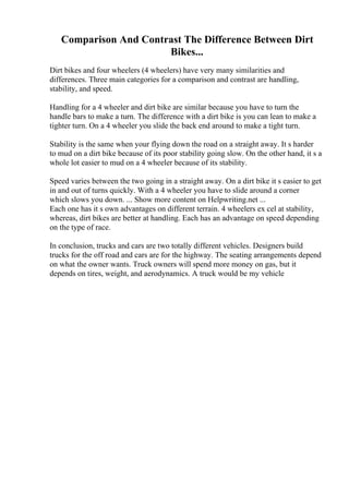 Comparison And Contrast The Difference Between Dirt
Bikes...
Dirt bikes and four wheelers (4 wheelers) have very many similarities and
differences. Three main categories for a comparison and contrast are handling,
stability, and speed.
Handling for a 4 wheeler and dirt bike are similar because you have to turn the
handle bars to make a turn. The difference with a dirt bike is you can lean to make a
tighter turn. On a 4 wheeler you slide the back end around to make a tight turn.
Stability is the same when your flying down the road on a straight away. It s harder
to mud on a dirt bike because of its poor stability going slow. On the other hand, it s a
whole lot easier to mud on a 4 wheeler because of its stability.
Speed varies between the two going in a straight away. On a dirt bike it s easier to get
in and out of turns quickly. With a 4 wheeler you have to slide around a corner
which slows you down. ... Show more content on Helpwriting.net ...
Each one has it s own advantages on different terrain. 4 wheelers ex cel at stability,
whereas, dirt bikes are better at handling. Each has an advantage on speed depending
on the type of race.
In conclusion, trucks and cars are two totally different vehicles. Designers build
trucks for the off road and cars are for the highway. The seating arrangements depend
on what the owner wants. Truck owners will spend more money on gas, but it
depends on tires, weight, and aerodynamics. A truck would be my vehicle
 