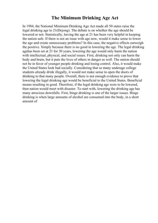 The Minimum Drinking Age Act
In 1984, the National Minimum Drinking Age Act made all 50 states raise the
legal drinking age to 21(Dejong). The debate is on whether the age should be
lowered or not. Statistically, having the age at 21 has been very helpful in keeping
the nation safe. If there is not an issue with age now, would it make sense to lower
the age and create unnecessary problems? In this case, the negative effects outweigh
the positive. Simply because there is no good in lowering the age. The legal drinking
agehas been set at 21 for 30 years, lowering the age would only harm the nation
with intellectual, physical, and social issues. First, drinking not only can harm the
body and brain, but it puts the lives of others in danger as well. The nation should
not be in favor of younger people drinking and losing control. Also, it would make
the United States look bad socially. Considering that so many underage college
students already drink illegally, it would not make sense to open the doors of
drinking to that many people. Overall, there is not enough evidence to prove that
lowering the legal drinking age would be beneficial to the United States. Beneficial
means resulting in good. Therefore, if the legal drinking age were to be lowered,
then nation would meet with disaster. To start with, lowering the drinking age has
many atrocious downfalls. First, binge drinking is one of the larger issues. Binge
drinking is when large amounts of alcohol are consumed into the body, in a short
amount of
 