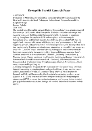 Drosophila Suzukii Research Paper
ABSTRACT
Evaluation of Monitoring for Drosophila suzukii (Diptera: Drosophilidae) in the
Field and Laboratory in South Dakota and Infestation of Drosophila suzukii in
Raspberry Crops
Bennur Agbaba
2016 2017
The spotted wing Drosophila suzukii (Diptera: Drosophilidae) is an attacking pest of
berries crops. Unlike most other Drosophila, this insect can oviposit into ripe and
ripening berries, so that they make them unmarketable. D. suzukii is spreading
quickly throughout the continental US and they give a serious damage in
horticultural areas and the fruit industry. Spotted wing drosophila (SWD) puts its
eggs in both commercial fruit and wild fruits, so it is of great concern to fruit and
vegetable growers. It became a pest of economic significance, but it is important point
that requires early detection, monitoring and moderation to control it. Last researches
show that D. suzukii infests a number of wild plant species and also those may be
harvested commercially like cranberry. Gray dogwood (Cornus racemose Lam.),
Tatarian honeysuckle (Lonicera tatarica Linneaus), Mulberry (Morus alba L.),
Nanking cherry (Prunus tomentosa L.), Common chokecherry (Prunus virginiana L.),
Common buckthorn (Rhamnus cathartica R. Davurica), Elderberry (Sambucus
Canadensis L.), White snowberry (Symphoricarpos albus L.), Yew (Taxus... Show
more content on Helpwriting.net ...
Applying management programs for D. suzukii involve the use of broad spectrum
insecticides mainly organophosphorus and pyrethroid insecticides provide a short
control, but combined with REIs (restricted entry interval), PHIs (Preharvest
Interval) and MRLs (Maximum Residue Limits) when selecting products to use.
(Iglesias et al., 2014). The most effective program is successful integrated pest
management (IPM) program for monitoring invasive pest because it aims to detect
pest populations before economic damage are reached and effective control actions
can be
 