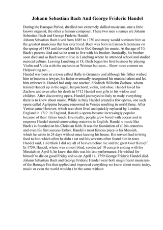 Johann Sebastian Bach And George Frideric Handel
During the Baroque Period, dwelled two extremely skilled musicians, one a little
known organist, the other a famous composer. These two men s names are Johann
Sebastian Bach and George Frideric Handel.
Johann Sebastian Bach lived from 1685 to 1750 and many would nominate him as
the greatest musicians that has ever lived. Bach was born in Eisenach Germany on
the spring of 1885 and devoted his life to God through his music. At the age of 10,
Bach s parents died and so he went to live with his brother. Ironically, his brother
soon died and so Bach went to live in Luneburg where he attended school and studied
musical culture. Leaving Luneburg at 18, Bach began his first business by playing
Violin and Viola with the orchestra at Weimar but soon... Show more content on
Helpwriting.net ...
Handel was born in a town called Halle in Germany and although his father wished
him to become a lawyer, his father eventually recognized his musical talent and let
him embrace it. Handel had only one teacher, Friedrich Wilhelm Zachow, whom
trained Handel up in the organ, harpsichord, violin, and oboe. Handel loved his
Zachow and even after his death in 1712 Handel sent gifts to his widow and
children. After discovering opera, Handel journeyed to Italy to study everything
there is to know about music. While in Italy Handel created a few operas, one such
opera called Agrippina became renowned in Venice resulting in world fame. After
Venice came Hanover, which was short lived and quickly replaced by London,
England in 1712. In England, Handel s operas became increasingly popular
because of their Italian touch. Eventually, people grew bored with operas and in
response Handel started constructing oratorios in English. Handel s music like
Bach s is founded on his Christian faith. It was the foundation of all his oratorios
and even his first success Esther. Handel s most famous piece is his Messiah,
which he wrote in 24 days without once leaving his house. His servant had to bring
food to him which often he didn t eat and his servants often found him in tears
Handel said, I did think I did see all of heaven before me and the great God Himself.
In 1759, Handel, whom was almost blind, conducted 10 concerts ending with his
Messiah on April 6, he knew that this was his last performance. He wished for
himself to die on good Friday and so on April 14, 1759 George Frideric Handel died.
Johann Sebastian Bach and George Frideric Handel were both magnificent musicians
of the Baroque Era that applied and improved everything we know about music today,
music or even the world wouldn t be the same without
 