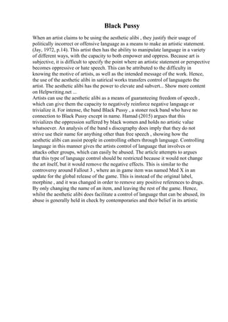 Black Pussy
When an artist claims to be using the aesthetic alibi , they justify their usage of
politically incorrect or offensive language as a means to make an artistic statement.
(Jay, 1972, p.14). This artist then has the ability to manipulate language in a variety
of different ways, with the capacity to both empower and oppress. Because art is
subjective, it is difficult to specify the point where an artistic statement or perspective
becomes oppressive or hate speech. This can be attributed to the difficulty in
knowing the motive of artists, as well as the intended message of the work. Hence,
the use of the aesthetic alibi in satirical works transfers control of languageto the
artist. The aesthetic alibi has the power to elevate and subvert... Show more content
on Helpwriting.net ...
Artists can use the aesthetic alibi as a means of guaranteeing freedom of speech ,
which can give them the capacity to negatively reinforce negative language or
trivialize it. For intense, the band Black Pussy , a stoner rock band who have no
connection to Black Pussy except in name. Hamad (2015) argues that this
trivializes the oppression suffered by black women and holds no artistic value
whatsoever. An analysis of the band s discography does imply that they do not
strive use their name for anything other than free speech , showing how the
aesthetic alibi can assist people in controlling others through language. Controlling
language in this manner gives the artists control of language that involves or
attacks other groups, which can easily be abused. The article attempts to argues
that this type of language control should be restricted because it would not change
the art itself, but it would remove the negative effects. This is similar to the
controversy around Fallout 3 , where an in game item was named Med X in an
update for the global release of the game. This is instead of the original label,
morphine , and it was changed in order to remove any positive references to drugs.
By only changing the name of an item, and leaving the rest of the game. Hence,
whilst the aesthetic alibi does facilitate a control of language that can be abused, its
abuse is generally held in check by contemporaries and their belief in its artistic
 