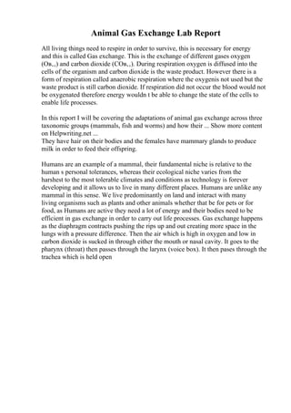 Animal Gas Exchange Lab Report
All living things need to respire in order to survive, this is necessary for energy
and this is called Gas exchange. This is the exchange of different gases oxygen
(Oв‚‚) and carbon dioxide (COв‚‚). During respiration oxygen is diffused into the
cells of the organism and carbon dioxide is the waste product. However there is a
form of respiration called anaerobic respiration where the oxygenis not used but the
waste product is still carbon dioxide. If respiration did not occur the blood would not
be oxygenated therefore energy wouldn t be able to change the state of the cells to
enable life processes.
In this report I will be covering the adaptations of animal gas exchange across three
taxonomic groups (mammals, fish and worms) and how their ... Show more content
on Helpwriting.net ...
They have hair on their bodies and the females have mammary glands to produce
milk in order to feed their offspring.
Humans are an example of a mammal, their fundamental niche is relative to the
human s personal tolerances, whereas their ecological niche varies from the
harshest to the most tolerable climates and conditions as technology is forever
developing and it allows us to live in many different places. Humans are unlike any
mammal in this sense. We live predominantly on land and interact with many
living organisms such as plants and other animals whether that be for pets or for
food, as Humans are active they need a lot of energy and their bodies need to be
efficient in gas exchange in order to carry out life processes. Gas exchange happens
as the diaphragm contracts pushing the rips up and out creating more space in the
lungs with a pressure difference. Then the air which is high in oxygen and low in
carbon dioxide is sucked in through either the mouth or nasal cavity. It goes to the
pharynx (throat) then passes through the larynx (voice box). It then pases through the
trachea which is held open
 