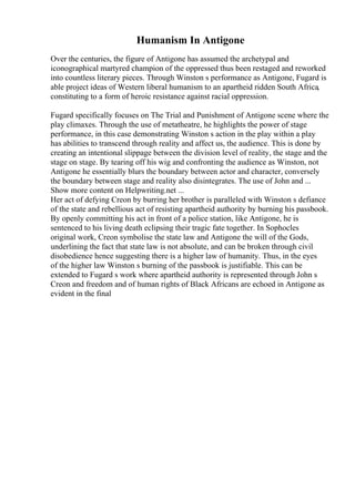 Humanism In Antigone
Over the centuries, the figure of Antigone has assumed the archetypal and
iconographical martyred champion of the oppressed thus been restaged and reworked
into countless literary pieces. Through Winston s performance as Antigone, Fugard is
able project ideas of Western liberal humanism to an apartheid ridden South Africa,
constituting to a form of heroic resistance against racial oppression.
Fugard specifically focuses on The Trial and Punishment of Antigone scene where the
play climaxes. Through the use of metatheatre, he highlights the power of stage
performance, in this case demonstrating Winston s action in the play within a play
has abilities to transcend through reality and affect us, the audience. This is done by
creating an intentional slippage between the division level of reality, the stage and the
stage on stage. By tearing off his wig and confronting the audience as Winston, not
Antigone he essentially blurs the boundary between actor and character, conversely
the boundary between stage and reality also disintegrates. The use of John and ...
Show more content on Helpwriting.net ...
Her act of defying Creon by burring her brother is paralleled with Winston s defiance
of the state and rebellious act of resisting apartheid authority by burning his passbook.
By openly committing his act in front of a police station, like Antigone, he is
sentenced to his living death eclipsing their tragic fate together. In Sophocles
original work, Creon symbolise the state law and Antigone the will of the Gods,
underlining the fact that state law is not absolute, and can be broken through civil
disobedience hence suggesting there is a higher law of humanity. Thus, in the eyes
of the higher law Winston s burning of the passbook is justifiable. This can be
extended to Fugard s work where apartheid authority is represented through John s
Creon and freedom and of human rights of Black Africans are echoed in Antigone as
evident in the final
 