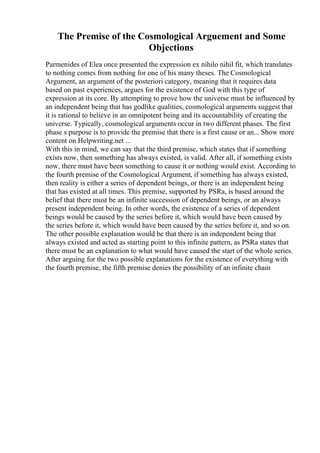 The Premise of the Cosmological Arguement and Some
Objections
Parmenides of Elea once presented the expression ex nihilo nihil fit, which translates
to nothing comes from nothing for one of his many theses. The Cosmological
Argument, an argument of the posteriori category, meaning that it requires data
based on past experiences, argues for the existence of God with this type of
expression at its core. By attempting to prove how the universe must be influenced by
an independent being that has godlike qualities, cosmological arguments suggest that
it is rational to believe in an omnipotent being and its accountability of creating the
universe. Typically, cosmological arguments occur in two different phases. The first
phase s purpose is to provide the premise that there is a first cause or an... Show more
content on Helpwriting.net ...
With this in mind, we can say that the third premise, which states that if something
exists now, then something has always existed, is valid. After all, if something exists
now, there must have been something to cause it or nothing would exist. According to
the fourth premise of the Cosmological Argument, if something has always existed,
then reality is either a series of dependent beings, or there is an independent being
that has existed at all times. This premise, supported by PSRa, is based around the
belief that there must be an infinite succession of dependent beings, or an always
present independent being. In other words, the existence of a series of dependent
beings would be caused by the series before it, which would have been caused by
the series before it, which would have been caused by the series before it, and so on.
The other possible explanation would be that there is an independent being that
always existed and acted as starting point to this infinite pattern, as PSRa states that
there must be an explanation to what would have caused the start of the whole series.
After arguing for the two possible explanations for the existence of everything with
the fourth premise, the fifth premise denies the possibility of an infinite chain
 