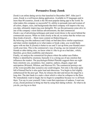 Persuasive Essay Zoosk
Zoosk is an online dating service that launched in December 2007. After just 8
years, Zoosk is a well known dating application. Available in 25 languages and in
more than 80 countries, Zoosk is the 5th most popular dating app in the world. So
what makes this company so successful? It s ability to persuade men and women of
all colors, shapes, sizes, and backgrounds that their company will improve the way
you date, ultimately improving your datinglife. We see this persuasion come alive in
one of the company s most famous advertisements, the dart commercial.
Zoosk s use of advertising techniques and smart word choice is the secret behind the
commercials success. When we look closely at the ad, we notice that the writers use
three kinds of proofs ... Show more content on Helpwriting.net ...
By believing you (the audience) and I (lady on bad date) have similar experiences
and share similar standards as to what makes or break a date, you would likely
agree with me that X (Zoosk) is better to use and Y (set up from your friends) aren t
worth your time. This is the commercial s way of saying, use me instead of your
friends or other dating sites, we know what it s like to go on a bad date , which,
therefore, gives them credibility and character.
Finally, we analyze the commercial for places where the author uses Pathos.
Pathos is identified by emotions; basically it is a strong use of any emotion that
influences the readers. The psychologist Robert Plutchik suggests there are eight
basic emotions: joy, acceptance, fear, surprise, sadness, disgust, anger and
anticipation (Wiemelt, Whitton, and Slawson 93). The commercial portrays one
of the worst possible date scenarios one could imagine. Not only is the male quite
full of himself but he is also quite loud and obnoxious. You begin to feel slightly
embarrassed for the poor gal. Then, he releases the dart and misses his target by a
long shot. The dart lands in a male s chest which is when he collapses to the floor.
We immediately want to laugh, but we begin to sympathize because we ve all been
there. You say to your yourself, I don t want that experience of sadness, I want one
of joy, Zoosk promises to bring me that by using their dating website . So what to do
you do, you log on to their
 