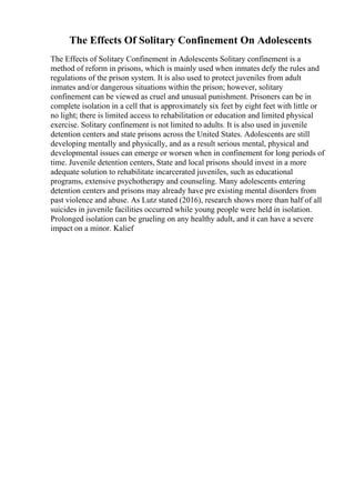 The Effects Of Solitary Confinement On Adolescents
The Effects of Solitary Confinement in Adolescents Solitary confinement is a
method of reform in prisons, which is mainly used when inmates defy the rules and
regulations of the prison system. It is also used to protect juveniles from adult
inmates and/or dangerous situations within the prison; however, solitary
confinement can be viewed as cruel and unusual punishment. Prisoners can be in
complete isolation in a cell that is approximately six feet by eight feet with little or
no light; there is limited access to rehabilitation or education and limited physical
exercise. Solitary confinement is not limited to adults. It is also used in juvenile
detention centers and state prisons across the United States. Adolescents are still
developing mentally and physically, and as a result serious mental, physical and
developmental issues can emerge or worsen when in confinement for long periods of
time. Juvenile detention centers, State and local prisons should invest in a more
adequate solution to rehabilitate incarcerated juveniles, such as educational
programs, extensive psychotherapy and counseling. Many adolescents entering
detention centers and prisons may already have pre existing mental disorders from
past violence and abuse. As Lutz stated (2016), research shows more than half of all
suicides in juvenile facilities occurred while young people were held in isolation.
Prolonged isolation can be grueling on any healthy adult, and it can have a severe
impact on a minor. Kalief
 
