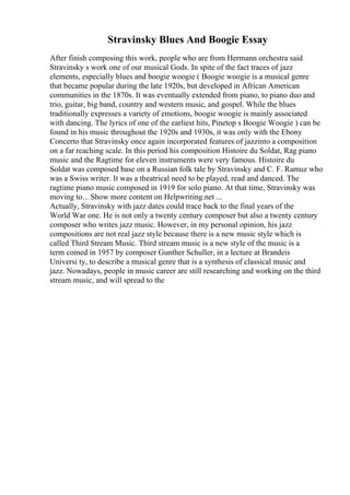 Stravinsky Blues And Boogie Essay
After finish composing this work, people who are from Hermann orchestra said
Stravinsky s work one of our musical Gods. In spite of the fact traces of jazz
elements, especially blues and boogie woogie ( Boogie woogie is a musical genre
that became popular during the late 1920s, but developed in African American
communities in the 1870s. It was eventually extended from piano, to piano duo and
trio, guitar, big band, country and western music, and gospel. While the blues
traditionally expresses a variety of emotions, boogie woogie is mainly associated
with dancing. The lyrics of one of the earliest hits, Pinetop s Boogie Woogie ) can be
found in his music throughout the 1920s and 1930s, it was only with the Ebony
Concerto that Stravinsky once again incorporated features of jazzinto a composition
on a far reaching scale. In this period his composition Histoire du Soldat, Rag piano
music and the Ragtime for eleven instruments were very famous. Histoire du
Soldat was composed base on a Russian folk tale by Stravinsky and C. F. Ramuz who
was a Swiss writer. It was a theatrical need to be played, read and danced. The
ragtime piano music composed in 1919 for solo piano. At that time, Stravinsky was
moving to... Show more content on Helpwriting.net ...
Actually, Stravinsky with jazz dates could trace back to the final years of the
World War one. He is not only a twenty century composer but also a twenty century
composer who writes jazz music. However, in my personal opinion, his jazz
compositions are not real jazz style because there is a new music style which is
called Third Stream Music. Third stream music is a new style of the music is a
term coined in 1957 by composer Gunther Schuller, in a lecture at Brandeis
Universi ty, to describe a musical genre that is a synthesis of classical music and
jazz. Nowadays, people in music career are still researching and working on the third
stream music, and will spread to the
 