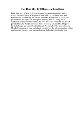How Does Miss Brill Represent Loneliness
In the short story of Miss Brill there are many literary devices that are used to
convey the overall theme of the piece of work, which is loneliness. Miss Brill
represents the little old lady that you see sometimes when you are in a store, and
you think that she is peculiar. Throughout the story, there is a strong use of
symbolism to represent the loneliness that Miss Brill deals with in her life. In that
period of time,the 1920) there was no shame in wearing a piece of fur. The piece of
fur itself,though, represents Miss Brill herself. An example of the fur symbolising
Miss Brill s character is ...she had taken it out of its box that afternoon,shaken out that
moth powder, given it a good brush,and rubbed the life back into its dim little
 