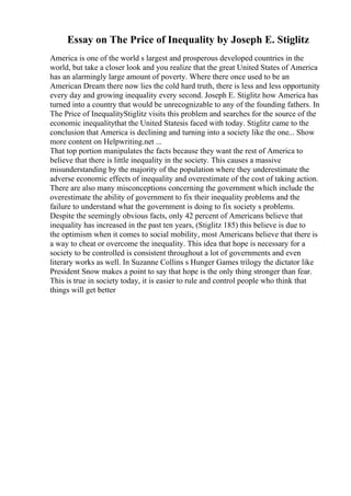 Essay on The Price of Inequality by Joseph E. Stiglitz
America is one of the world s largest and prosperous developed countries in the
world, but take a closer look and you realize that the great United States of America
has an alarmingly large amount of poverty. Where there once used to be an
American Dream there now lies the cold hard truth, there is less and less opportunity
every day and growing inequality every second. Joseph E. Stiglitz how America has
turned into a country that would be unrecognizable to any of the founding fathers. In
The Price of InequalityStiglitz visits this problem and searches for the source of the
economic inequalitythat the United Statesis faced with today. Stiglitz came to the
conclusion that America is declining and turning into a society like the one... Show
more content on Helpwriting.net ...
That top portion manipulates the facts because they want the rest of America to
believe that there is little inequality in the society. This causes a massive
misunderstanding by the majority of the population where they underestimate the
adverse economic effects of inequality and overestimate of the cost of taking action.
There are also many misconceptions concerning the government which include the
overestimate the ability of government to fix their inequality problems and the
failure to understand what the government is doing to fix society s problems.
Despite the seemingly obvious facts, only 42 percent of Americans believe that
inequality has increased in the past ten years, (Stiglitz 185) this believe is due to
the optimism when it comes to social mobility, most Americans believe that there is
a way to cheat or overcome the inequality. This idea that hope is necessary for a
society to be controlled is consistent throughout a lot of governments and even
literary works as well. In Suzanne Collins s Hunger Games trilogy the dictator like
President Snow makes a point to say that hope is the only thing stronger than fear.
This is true in society today, it is easier to rule and control people who think that
things will get better
 