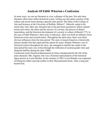 Analysis Of Edith Wharton s Confession
In some ways, we can use literature to view a glimpse of the past. Not only does
literature often times reflect historical events, writing can also paint a picture of the
culture and social norms during a specific time period. The Dean of the College of
Arts and Sciences at the University of Buffalo, Milton C. Albrecht, stated in his
article that, Like other arts, literature has in the past been assumed to reflect cultural
norms and values, the ethos and the stresses of a society, the process of dialect
materialism, and the historical development of a society or culture (Albrecht 177). In
the case of Edith Wharton s short story, Confession , there was both an influence from
historical events and societal norms. Throughout the short story, there were three
obvious influences from the time period. The story is loosely based on a historically
famous murder trial that captivated the nation for years. Despite Wharton s use of
historical context throughout the story, she managed to transfer the reader to the
time period the story was written through her reflection of societal gender roles and
financial stability during the early 1900s.
Confession used a historical phenomenon to form a background for the life of the
main character, Mrs. Ingram, who was a fictional representation of the historical
figure known as Lizzie Borden. In the summer of 1892, Lizzie Borden was suspected
of killing her father and step mother in their Massachusetts home. After a long and
heated trial,
 