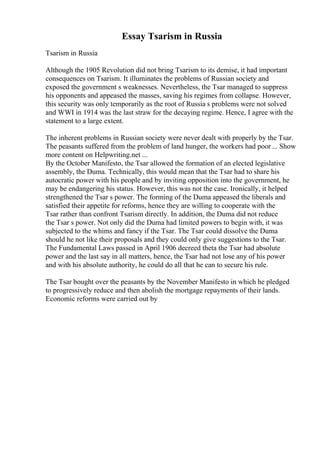 Essay Tsarism in Russia
Tsarism in Russia
Although the 1905 Revolution did not bring Tsarism to its demise, it had important
consequences on Tsarism. It illuminates the problems of Russian society and
exposed the government s weaknesses. Nevertheless, the Tsar managed to suppress
his opponents and appeased the masses, saving his regimes from collapse. However,
this security was only temporarily as the root of Russia s problems were not solved
and WWI in 1914 was the last straw for the decaying regime. Hence, I agree with the
statement to a large extent.
The inherent problems in Russian society were never dealt with properly by the Tsar.
The peasants suffered from the problem of land hunger, the workers had poor ... Show
more content on Helpwriting.net ...
By the October Manifesto, the Tsar allowed the formation of an elected legislative
assembly, the Duma. Technically, this would mean that the Tsar had to share his
autocratic power with his people and by inviting opposition into the government, he
may be endangering his status. However, this was not the case. Ironically, it helped
strengthened the Tsar s power. The forming of the Duma appeased the liberals and
satisfied their appetite for reforms, hence they are willing to cooperate with the
Tsar rather than confront Tsarism directly. In addition, the Duma did not reduce
the Tsar s power. Not only did the Duma had limited powers to begin with, it was
subjected to the whims and fancy if the Tsar. The Tsar could dissolve the Duma
should he not like their proposals and they could only give suggestions to the Tsar.
The Fundamental Laws passed in April 1906 decreed theta the Tsar had absolute
power and the last say in all matters, hence, the Tsar had not lose any of his power
and with his absolute authority, he could do all that he can to secure his rule.
The Tsar bought over the peasants by the November Manifesto in which he pledged
to progressively reduce and then abolish the mortgage repayments of their lands.
Economic reforms were carried out by
 
