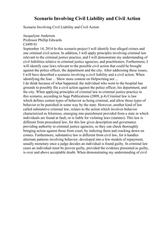 Scenario Involving Civil Liability and Civil Action
Scenario Involving Civil Liability and Civil Action
Jacquelyne Anderson
Professor Phillip Edwards
CJ499 01
September 14, 2014 In this scenario project I will identify four alleged crimes and
one criminal civil action. In addition, I will apply principles involving criminal law
relevant to the criminal justice practice, and I will demonstrate my understanding of
civil liabilities relative to criminal justice agencies, and practitioners. Furthermore, I
will identify case laws relevant to the possible civil action that could be brought
against the police officer, the department and the city. After addressing these issues,
I will have described a scenario involving a civil liability and a civil action. When
identifying the four ... Show more content on Helpwriting.net ...
I do think because of what happened, the individual who went to the hospital has
grounds to possibly file a civil action against the police officer, his department, and
the city. When applying principles of criminal law to criminal justice practice in
this scenario, according to Sage Publications (2009, p.4) Criminal law is law
which defines certain types of behavior as being criminal, and allow those types of
behavior to be punished in some way by the state. However, another kind of law
called substantive criminal law, relates to the action which involves behavior
characterized as felonious, emerging into punishment provided from a state in which
individuals are found at fault, or is liable for violating laws (statutes). This law is
different from procedural law, for this law gives description and governance
providing authority to criminal justice agencies, so they can check thoroughly
bringing action against those from court, by indicting them and cracking down on
crimes. Furthermore, substantive law is different from civil law, for it handles
alternate patterns involving behavior, developed into a few models of repayment,
usually monetary once a judge decides an individual is found guilty. In criminal law
cases an individual must be proven guilty, provided the evidence presented as guilty,
is over and above acceptable doubt. When demonstrating my understanding of civil
 