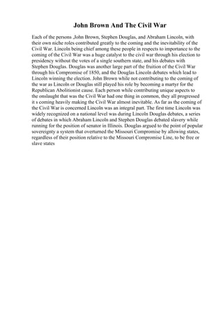 John Brown And The Civil War
Each of the persons ,John Brown, Stephen Douglas, and Abraham Lincoln, with
their own niche roles contributed greatly to the coming and the inevitability of the
Civil War. Lincoln being chief among these people in respects to importance to the
coming of the Civil War was a huge catalyst to the civil war through his election to
presidency without the votes of a single southern state, and his debates with
Stephen Douglas. Douglas was another large part of the fruition of the Civil War
through his Compromise of 1850, and the Douglas Lincoln debates which lead to
Lincoln winning the election. John Brown while not contributing to the coming of
the war as Lincoln or Douglas still played his role by becoming a martyr for the
Republican Abolitionist cause. Each person while contributing unique aspects to
the onslaught that was the Civil War had one thing in common, they all progressed
it s coming heavily making the Civil War almost inevitable. As far as the coming of
the Civil War is concerned Lincoln was an integral part. The first time Lincoln was
widely recognized on a national level was during Lincoln Douglas debates, a series
of debates in which Abraham Lincoln and Stephen Douglas debated slavery while
running for the position of senator in Illinois. Douglas argued to the point of popular
sovereignty a system that overturned the Missouri Compromise by allowing states,
regardless of their position relative to the Missouri Compromise Line, to be free or
slave states
 