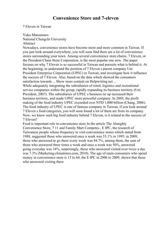 Convenience Store and 7-eleven
7 Eleven in Taiwan
Yuko Matsumuro
National Chengchi University
Abstract
Nowadays, convenience stores have become more and more common in Taiwan. If
you just look around everywhere, you will soon find there are a lot of convenience
stores surrounding your town. Among several convenience store chains, 7 Eleven, or
the President Chain Store Corporation, is the most popular one now. The paper
focuses on why 7 Eleven is so successful in Taiwan and pursuits what is behind it. At
the beginning, to understand the position of 7 Eleven s parent company Uni
President Enterprise Corporation (UPEC) in Taiwan, and investigate how it influence
the success of 7 Eleven. Also, based on the data which showed the consumers
satisfaction towards ... Show more content on Helpwriting.net ...
While adequately integrating the subsidiaries of retail, logistics and recreational
service companies within the group, rapidly expanding its business territory (Uni
President, 2007). The subsidiaries of UPEC s business tie up increased their
business territory, and made UPEC more powerful company. In 2005, the profit
making of the food industry UPEC exceeded over NTD 1,000 billion (Chang, 2006).
The food industry of UPEC is one of famous company in Taiwan, if you look around
7 Eleven s food categories, you will soon found a lot of them are from its company.
Now, we know such big food industry behind 7 Eleven, is it related to the success of
7 Eleven?
Food is important role in convenience store In the article The Almighty
Convenience Store, 7 11 and Family Mart Competes , E IPC, the research of
Taiwanese people whose frequency to visit convenience stores which stated from
1988, suggested those who answered once a week was 53.1% in 1995; in 2009,
those who answered to go there every week was 84.7%, among them, the sum of
those who answered three times a week and once a week was 50%, answered
going everyday was 34%, surprisingly, those who answered visited over twice a day
was 7.3% (Marketing.chinatimes.com, 2010). The age of main consumers who spend
money in convenience store is 13 to 64, the E IPC in 2006 to 2009, shown that those
who answered visiting there
 